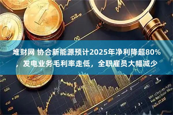 堆财网 协合新能源预计2025年净利降超80%,发电业务毛利率走低,全职雇员大幅减少