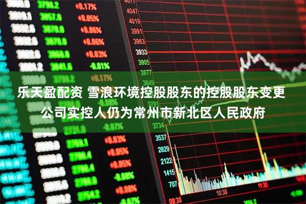 乐天盈配资 雪浪环境控股股东的控股股东变更 公司实控人仍为常州市新北区人民政府