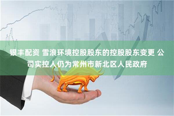 银丰配资 雪浪环境控股股东的控股股东变更 公司实控人仍为常州市新北区人民政府