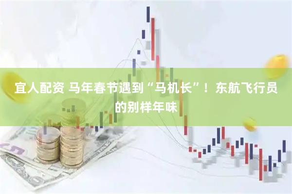 宜人配资 马年春节遇到“马机长”！东航飞行员的别样年味