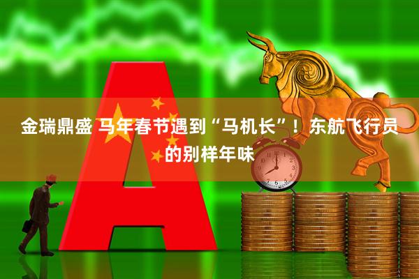 金瑞鼎盛 马年春节遇到“马机长”!东航飞行员的别样年味
