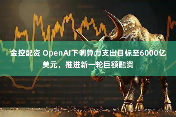 金控配资 OpenAI下调算力支出目标至6000亿美元，推进新一轮巨额融资