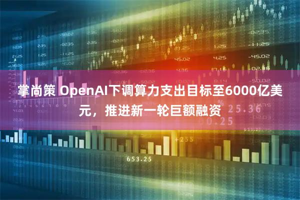 掌尚策 OpenAI下调算力支出目标至6000亿美元，推进新一轮巨额融资