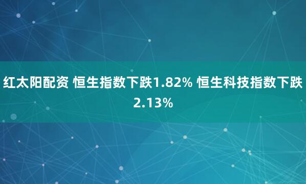 红太阳配资 恒生指数下跌1.82% 恒生科技指数下跌2.13%