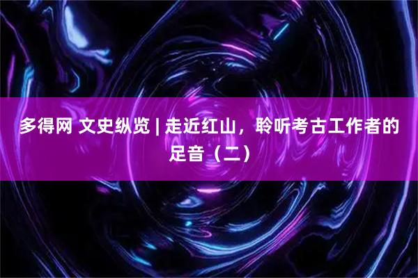 多得网 文史纵览 | 走近红山，聆听考古工作者的足音（二）