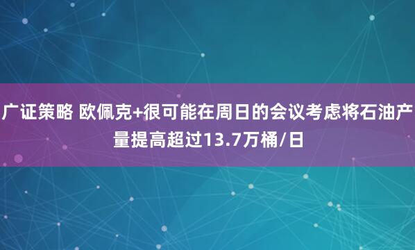 广证策略 欧佩克+很可能在周日的会议考虑将石油产量提高超过13.7万桶/日