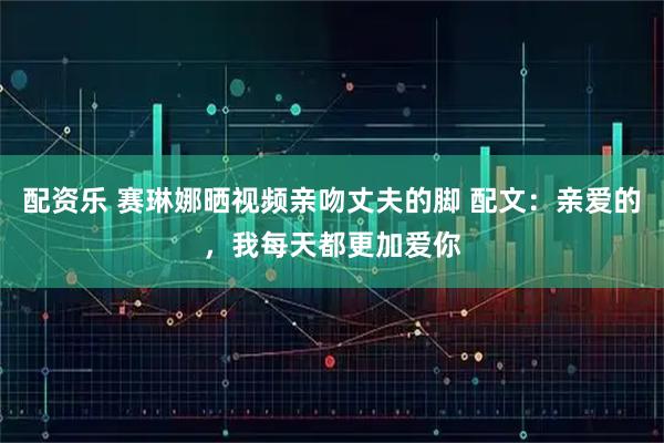 配资乐 赛琳娜晒视频亲吻丈夫的脚 配文：亲爱的，我每天都更加爱你