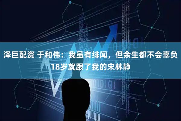 泽巨配资 于和伟：我虽有绯闻，但余生都不会辜负18岁就跟了我的宋林静