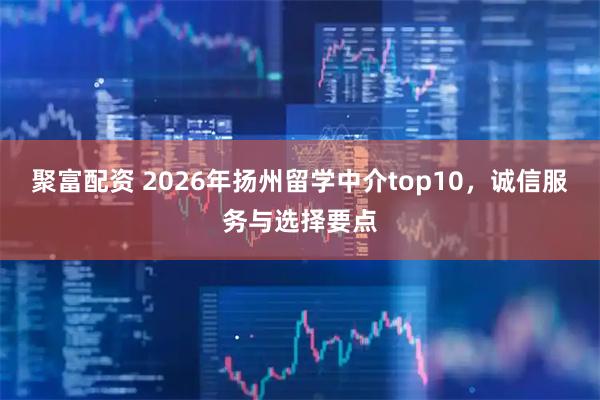 聚富配资 2026年扬州留学中介top10，诚信服务与选择要点