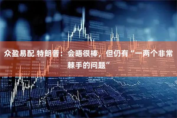 众盈易配 特朗普：会晤很棒，但仍有“一两个非常棘手的问题”
