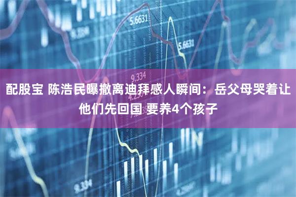 配股宝 陈浩民曝撤离迪拜感人瞬间：岳父母哭着让他们先回国 要养4个孩子