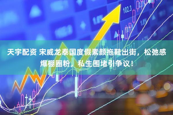 天宇配资 宋威龙泰国度假素颜拖鞋出街，松弛感爆棚圈粉，私生围堵引争议！