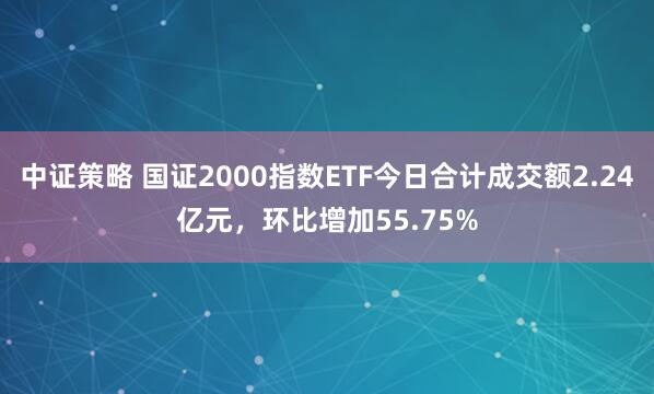 中证策略 国证2000指数ETF今日合计成交额2.24亿元，环比增加55.75%