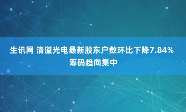 生讯网 清溢光电最新股东户数环比下降7.84% 筹码趋向集中