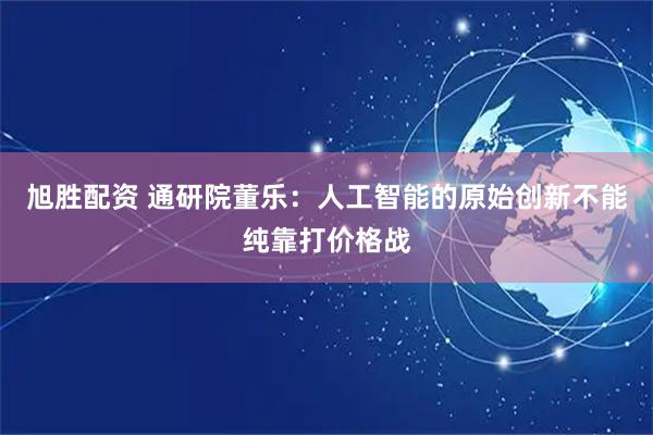 旭胜配资 通研院董乐：人工智能的原始创新不能纯靠打价格战