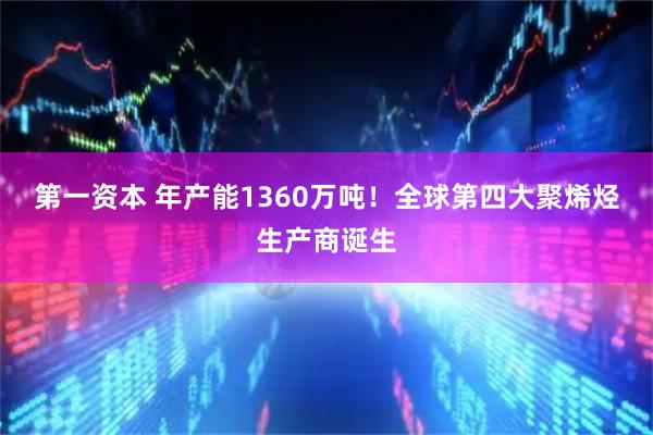 第一资本 年产能1360万吨！全球第四大聚烯烃生产商诞生
