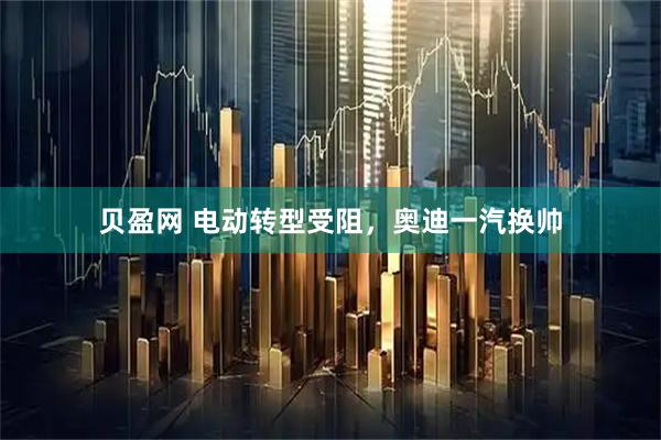 贝盈网 电动转型受阻，奥迪一汽换帅