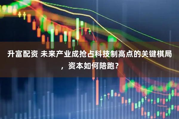 升富配资 未来产业成抢占科技制高点的关键棋局，资本如何陪跑？