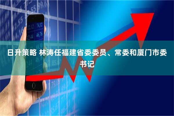 日升策略 林涛任福建省委委员、常委和厦门市委书记