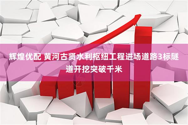 辉煌优配 黄河古贤水利枢纽工程进场道路3标隧道开挖突破千米