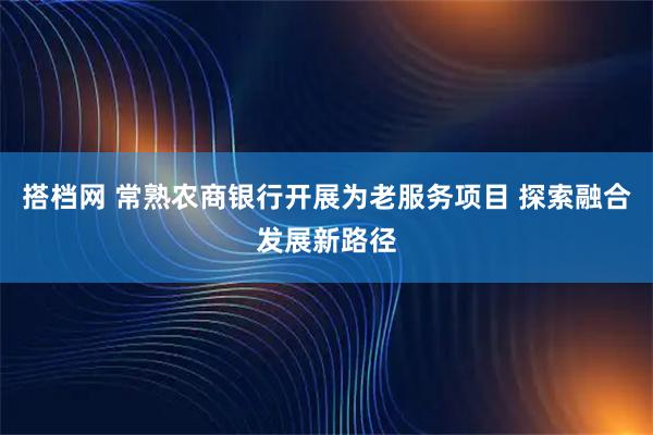 搭档网 常熟农商银行开展为老服务项目 探索融合发展新路径