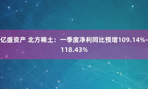 亿盛资产 北方稀土：一季度净利同比预增109.14%-118.43%