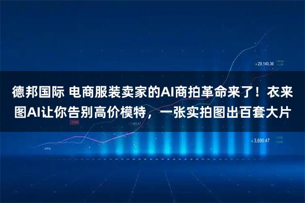 德邦国际 电商服装卖家的AI商拍革命来了！衣来图AI让你告别高价模特，一张实拍图出百套大片