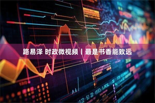 路易泽 时政微视频丨最是书香能致远