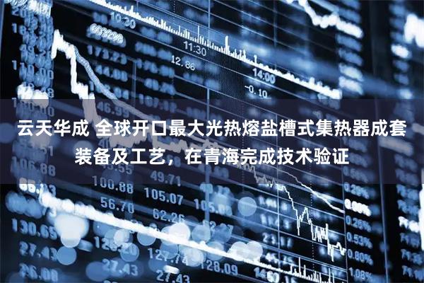 云天华成 全球开口最大光热熔盐槽式集热器成套装备及工艺，在青海完成技术验证