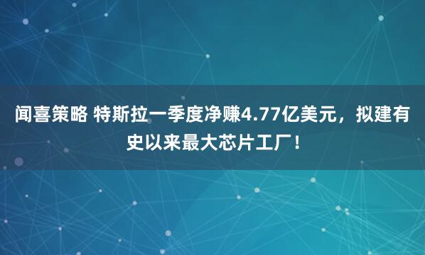 闻喜策略 特斯拉一季度净赚4.77亿美元，拟建有史以来最大芯片工厂！