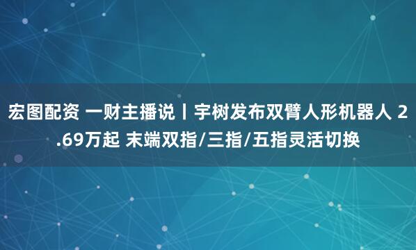 宏图配资 一财主播说丨宇树发布双臂人形机器人 2.69万起 末端双指/三指/五指灵活切换