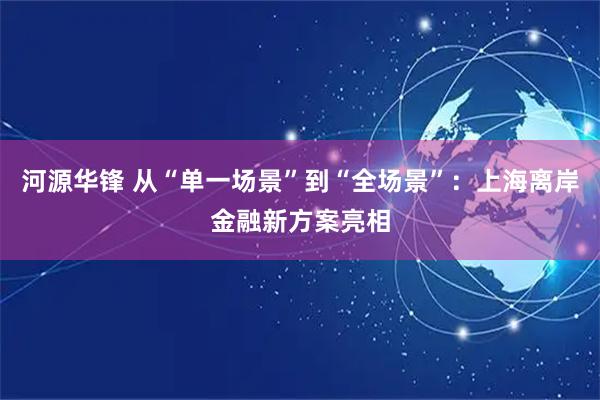 河源华锋 从“单一场景”到“全场景”：上海离岸金融新方案亮相