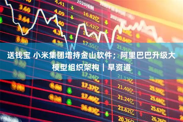 送钱宝 小米集团增持金山软件；阿里巴巴升级大模型组织架构｜早资道