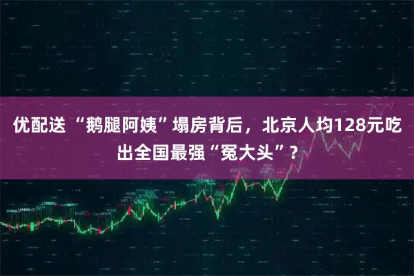 优配送 “鹅腿阿姨”塌房背后，北京人均128元吃出全国最强“冤大头”？