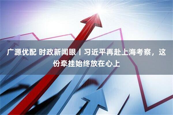 广源优配 时政新闻眼丨习近平再赴上海考察，这份牵挂始终放在心上