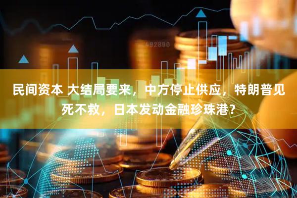 民间资本 大结局要来，中方停止供应，特朗普见死不救，日本发动金融珍珠港？