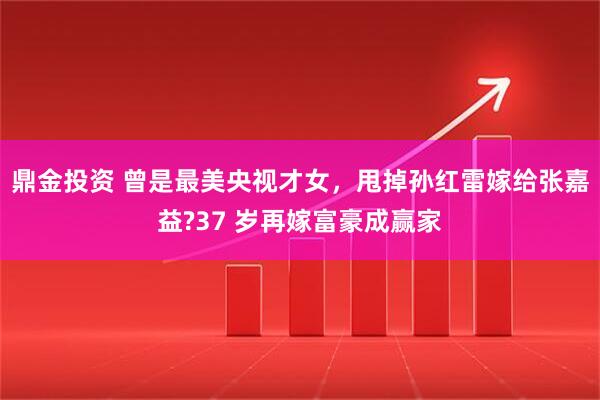 鼎金投资 曾是最美央视才女，甩掉孙红雷嫁给张嘉益?37 岁再嫁富豪成赢家