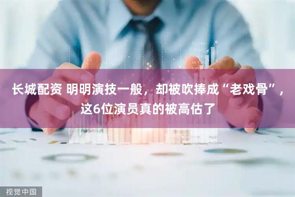 长城配资 明明演技一般，却被吹捧成“老戏骨”，这6位演员真的被高估了