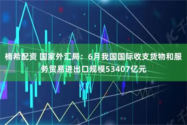 楠希配资 国家外汇局：6月我国国际收支货物和服务贸易进出口规模53407亿元