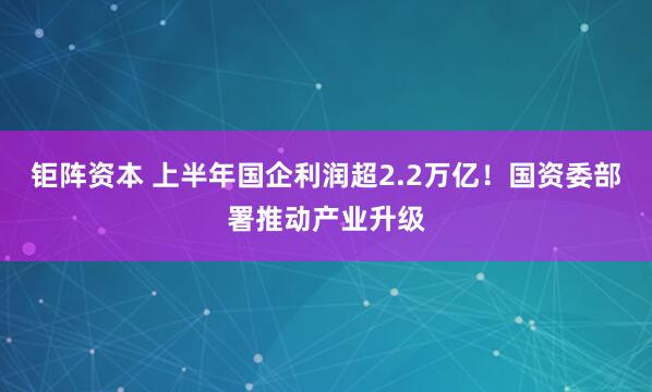 钜阵资本 上半年国企利润超2.2万亿！国资委部署推动产业升级