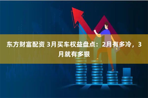 东方财富配资 3月买车权益盘点：2月有多冷，3月就有多狠
