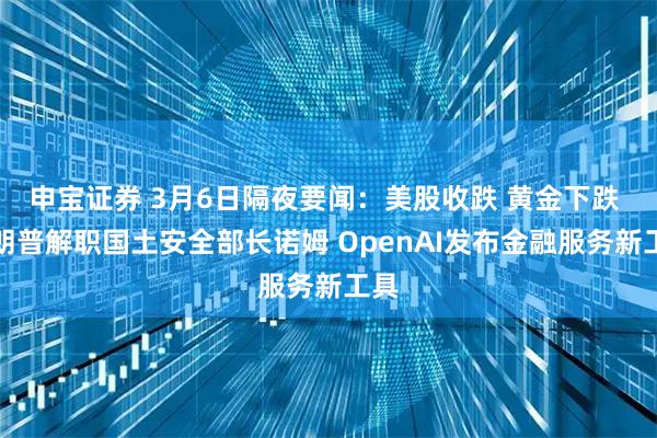 申宝证券 3月6日隔夜要闻：美股收跌 黄金下跌 特朗普解职国土安全部长诺姆 OpenAI发布金融服务新工具