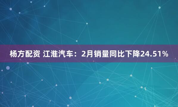 杨方配资 江淮汽车：2月销量同比下降24.51%