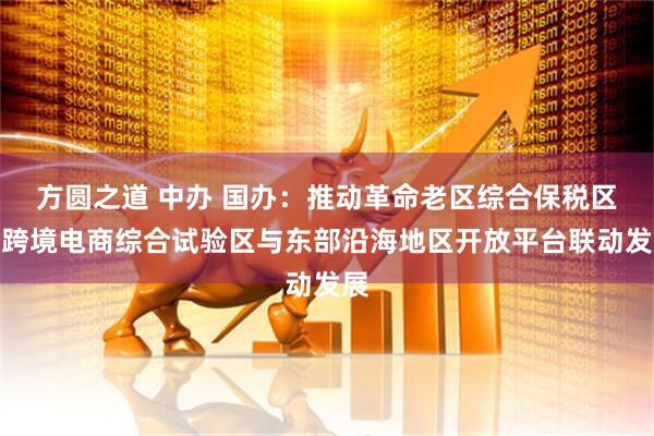方圆之道 中办 国办：推动革命老区综合保税区、跨境电商综合试验区与东部沿海地区开放平台联动发展