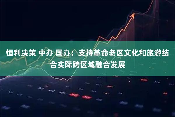 恒利决策 中办 国办：支持革命老区文化和旅游结合实际跨区域融合发展