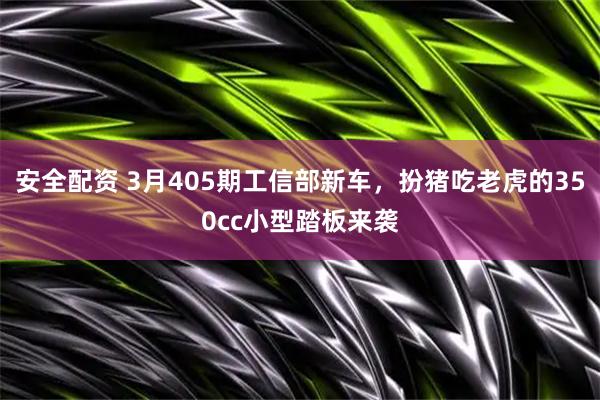 安全配资 3月405期工信部新车，扮猪吃老虎的350cc小型踏板来袭
