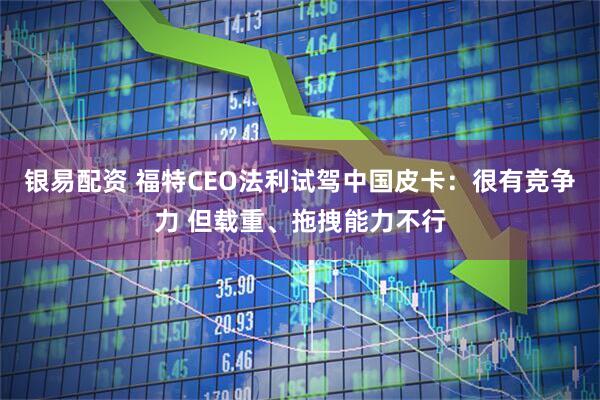 银易配资 福特CEO法利试驾中国皮卡：很有竞争力 但载重、拖拽能力不行