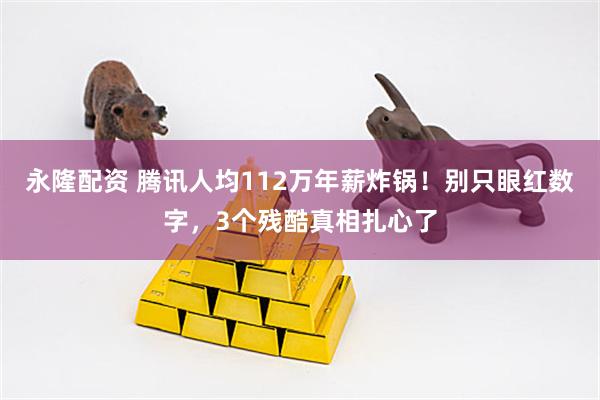 永隆配资 腾讯人均112万年薪炸锅！别只眼红数字，3个残酷真相扎心了