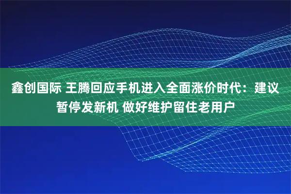 鑫创国际 王腾回应手机进入全面涨价时代：建议暂停发新机 做好维护留住老用户