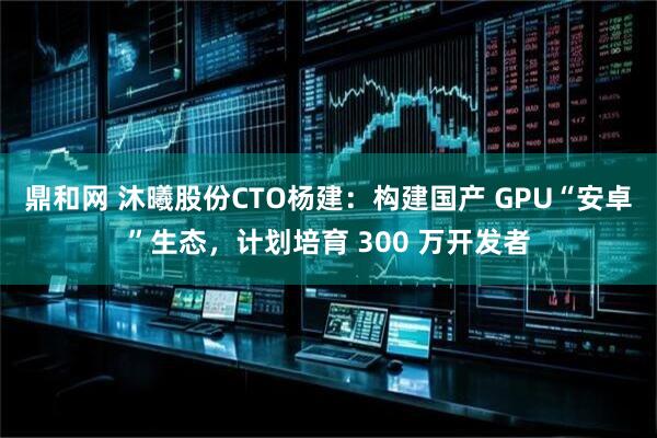 鼎和网 沐曦股份CTO杨建：构建国产 GPU“安卓”生态，计划培育 300 万开发者